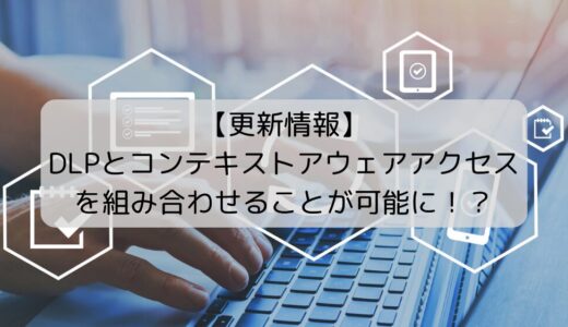 【更新情報】DLPとコンテキストアウェアアクセスを組み合わせることが可能に！？